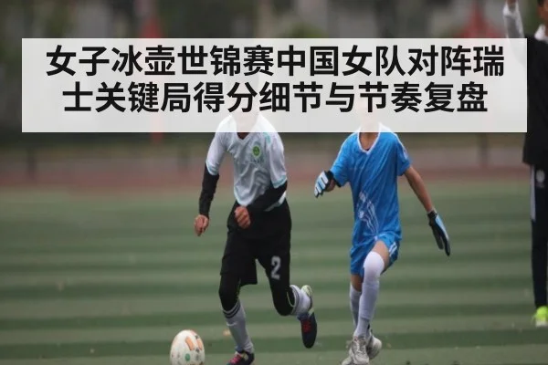 女子冰壶世锦赛中国女队对阵瑞士关键局得分细节与节奏复盘