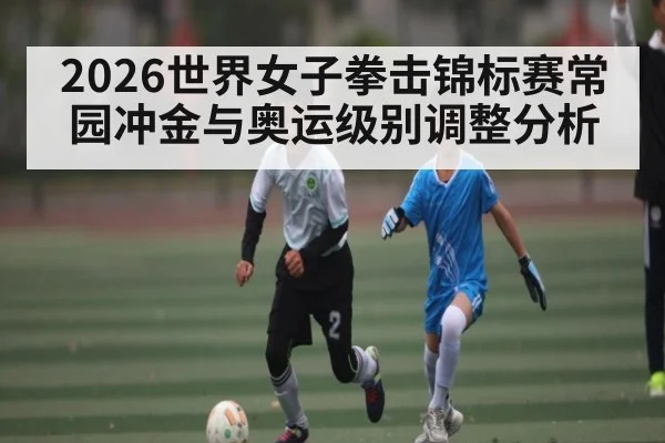 2026世界女子拳击锦标赛常园冲金与奥运级别调整分析 - Leyu Sports