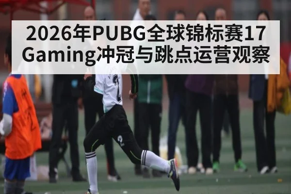2026年PUBG全球锦标赛17Gaming冲冠与跳点运营观察 - Leyu Sports